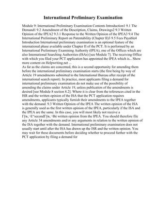 International Preliminary Examination
Module 9: International Preliminary Examination Contents Introduction1 9.1 The
Demand1 9.2 Amendment of the Description, Claims, Drawings2 9.3 Written
Opinion of the IPEA2 9.3.1 Response to the Written Opinion of the IPEA3 9.4 The
International Preliminary Report on Patentability (Chapter II)3 9.5 Fees Payable4
Introduction International preliminary examination is an optional feature of the
international phase available under Chapter II of the PCT. It is performed by an
International Preliminary Examining Authority (IPEA), one of the Offices which are
also International Searching Authorities (ISAs) [see Module 7]. The receiving Office
with which you filed your PCT application has appointed the IPEA which is... Show
more content on Helpwriting.net ...
As far as the claims are concerned, this is a second opportunity for amending them
before the international preliminary examination starts (the first being by way of
Article 19 amendments submitted to the International Bureau after receipt of the
international search report). In practice, most applicants filing a demand for
international preliminary examination do not make use of the possibility of
amending the claims under Article 19, unless publication of the amendments is
desired [see Module 8 section 8.2]. Where it is clear from the references cited in the
ISR and the written opinion of the ISA that the PCT application requires
amendments, applicants typically furnish their amendments to the IPEA together
with the demand. 9.3 Written Opinion of the IPEA The written opinion of the ISA
is generally used as the first written opinion of the IPEA, particularly if the ISA and
the IPEA are the same. In this case, you will most likely not receive a
Гўв‚¬Е“secondГўв‚¬Вќ written opinion from the IPEA. You should therefore file
any Article 34 amendments and/or any arguments in relation to the written opinion of
the ISA together with the demand. International preliminary examination does not
usually start until after the ISA has drawn up the ISR and the written opinion. You
may wait for these documents before deciding whether to proceed further with the
PCT application by filing a demand for
 