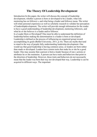 The Theory Of Leadership Development
Introduction In this paper, the writer will discuss the concept of leadership
development, whether a person is born or developed to be a leader, what role
mentoring has on follower s, and what being a leader and follower mean. The writer
will relate personal experience as well as scholarly research to validate her perception
of leadershipdevelopment. The writer will provide enough information for the reader
to have a good understanding of leadership development, mentoring followers, and
what he or she believes is a leader and/or follower.
Is a Leader Born or Developed? One must be able to understand the definition of
leadership before making the determination is a leader is born or developed.
Leadership is defined as the process of influencing an organized group toward
accomplishing its goals (Bethel University, 2011, p.16). There are myths that tend
to stand in the way of people fully understanding leadership development. One
would say that good leadership is having common sense, or leaders are born rather
than made or developed. Leaders have certain traits that make he or she be a good
leader. One may assume that a person is born a leader because of one s actions or
attributes he or she maintains. A person can have traits and behaviors that point in
the direction of leadership. However, those traits and behaviors do not necessarily
mean that the leader was born that way nor developed that way. Leadership is can be
acquired in different ways. The important
 