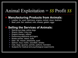 Animal Exploitation =  $$  Profit  $$ Manufacturing Products from Animals: Leather, fur, wool, cashmere, angora, mohair, down, feathers Beef, pork, fish, seafood, milk, cheese, gelatin, eggs Selling the Services of Animals: Seeing eye dogs, police dogs Shamu, Keiko, Ling Ling Dolphin therapy, safaris Performing elephants and tigers Rodeo ponies, steers, bulls Deer, elk, moose, pheasants, quail Salmon, trout, marlin, swordfish, whales Cats, dogs, iguanas, parrots, pythons, hamsters Subjects for medical and psychological experiments 