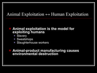 Animal Exploitation  ↔ Human Exploitation Animal exploitation is the model for exploiting humans Slavery Sweatshops Slaughterhouse workers Animal-product manufacturing causes environmental destruction 
