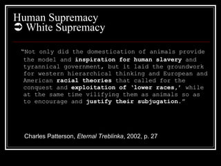 Human Supremacy    White Supremacy “ Not only did the domestication of animals provide the model and  inspiration   for human slavery  and tyrannical government, but it laid the groundwork for western hierarchical thinking and European and American  racial theories  that called for the conquest and  exploitation of ‘lower races,’  while at the same time vilifying them as animals so as to encourage and  justify their subjugation .” Charles Patterson,  Eternal Treblinka , 2002, p. 27 