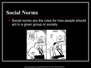 Social Norms Social norms are the rules for how people should act in a given group or society.  http://www.alleydog.com/glossary/definition.cfm?term=Social%20Norms 