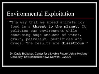 Environmental Exploitation “ The way that we breed animals for food is a  threat to the planet . It pollutes our environment while consuming huge amounts of water, grain, petroleum, pesticides and drugs. The results are  disastrous .” Dr. David Brubaker,   Center for a Livable Future, Johns Hopkins University, Environmental News Network, 9/20/99 