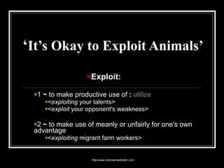 ‘ It’s Okay to Exploit Animals’ Exploit:  1  ~  to make productive use of  :   utilize   < exploiting  your talents>  < exploit  your opponent's weakness>  2  ~  to make use of meanly or unfairly for one's own advantage  < exploiting  migrant farm workers> http:www.merriamwebster.com 