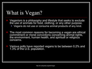 What is Vegan? Veganism is a philosophy and lifestyle that seeks to exclude the use of animals for food, clothing, or any other purpose.  Vegans do not use or consume animal products of any kind. The most common reasons for becoming a vegan are ethical commitment or moral convictions concerning animal rights, the environment, human health, and spiritual or religious concerns. Various polls have reported vegans to be between 0.2% and 1.3% of the U.S. population. http://en.wikipedia.org/wiki/Vegan 