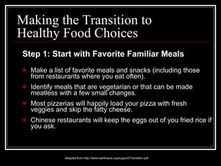 Step 1: Start with Favorite Familiar Meals Make a list of favorite meals and snacks (including those from restaurants where you eat often).  Identify meals that are vegetarian or that can be made meatless with a few small changes. Most pizzerias will happily load your pizza with fresh veggies and skip the fatty cheese.  Chinese restaurants will keep the eggs out of you fried rice if you ask. Adapted from http://www.earthsave.org/support/Transition.pdf Making the Transition to Healthy Food Choices 