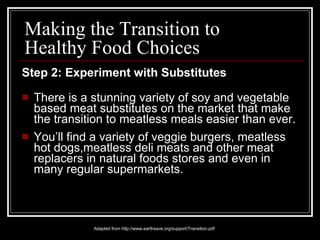 Step 2: Experiment with Substitutes There is a stunning variety of soy and vegetable based meat substitutes on the market that make the transition to meatless meals easier than ever. You’ll find a variety of veggie burgers, meatless hot dogs,meatless deli meats and other meat replacers in natural foods stores and even in many regular supermarkets. Adapted from http://www.earthsave.org/support/Transition.pdf Making the Transition to Healthy Food Choices 