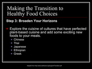 Step 3: Broaden Your Horizons Explore the cuisine of cultures that have perfected plant-based cuisine and add some exciting new foods to your meals. Chinese Thai Japanese Ethiopian Greek Adapted from http://www.earthsave.org/support/Transition.pdf Making the Transition to Healthy Food Choices 