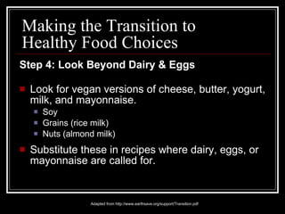 Step 4: Look Beyond Dairy & Eggs Look for vegan versions of cheese, butter, yogurt, milk, and mayonnaise. Soy Grains (rice milk) Nuts (almond milk)  Substitute these in recipes where dairy, eggs, or mayonnaise are called for. Adapted from http://www.earthsave.org/support/Transition.pdf Making the Transition to Healthy Food Choices 