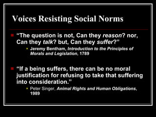 “ The question is not, Can they  reason ? nor, Can they  talk ? but, Can they  suffer ?”  Jeremy Bentham,  Introduction to the Principles of Morals and Legislation , 1789 “ If a being suffers, there can be no moral justification for refusing to take that suffering into consideration.” Peter Singer,  Animal Rights and Human Obligations , 1989 Voices Resisting Social Norms 