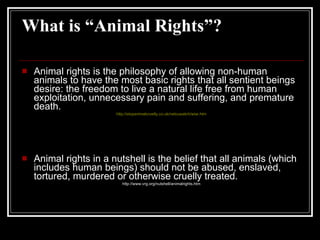 What is “Animal Rights”? Animal rights is the philosophy of allowing non-human animals to have the most basic rights that all sentient beings desire: the freedom to live a natural life free from human exploitation, unnecessary pain and suffering, and premature death. http://stopanimalcruelty.co.uk/netcuwatch/wiar.htm Animal rights in a nutshell is the belief that all animals (which includes human beings) should not be abused, enslaved, tortured, murdered or otherwise cruelly treated.  http://www.vrg.org/nutshell/animalrights.htm 