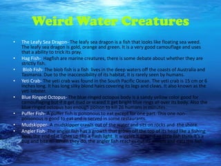 Weird Water Creatures
•   The Leafy Sea Dragon- The leafy sea dragon is a fish that looks like floating sea weed.
    The leafy sea dragon is gold, orange and green. It is a very good camouflage and uses
    that a ability to trick its pray.
•   Hag Fish- Hagfish are marine creatures, there is some debate about whether they are
    strictly fish.
•    Blob Fish- The blob fish is a fish lives in the deep waters off the coasts of Australia and
    Tasmania. Due to the inaccessibility of its habitat, it is rarely seen by humans.
•   Yeti Crab- The yeti crab was found in the South Pacific Ocean. The yeti crab is 15 cm or 6
    inches long. It has long silky blond hairs covering its legs and claws. It also known as the
    yeti lobster.
•   Blue Ringed Octopus- The blue ringed octopus body is a sandy yellow color good for
    camouflaging but if it get mad or scared it get bright blue rings all over its body. Also the
    blue ringed octopus has enough poison to kill 26 humans in minutes.
•   Puffer Fish- A puffer fish is poisonous to eat except for one part. This one non-
    poisonous is good to eat and is served in some restaurants.
•   Mudskipper- A mudskipper crawls out of the water and sits on rocks and the shore.
•   Angler Fish- The angler fish has a growth that grows off the top of its head like a fishing
    pole, the end of it lights up like a flash light. It wiggles it around so little fish think it’s a
    bug and bite it. When they do, the angler fish reaches out its mouth and eats the fish.
 