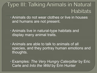  Animals do not wear clothes or live in houses 
and humans are not present. 
 Animals live in natural-type habitats and 
display many animal traits. 
 Animals are able to talk to animals of all 
species, and they portray human emotions and 
thoughts. 
 Examples: The Very Hungry Caterpillar by Eric 
Carle and Into the Wild by Erin Hunter 
 