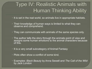  It is set in the real world, so animals live in appropriate habitats. 
 Their knowledge of human ways is limited to what they can 
observe and comprehend. 
 They can communicate with animals of the same species only. 
 The author tells the story through the animals point of view and 
assigns some human emotions to the animal characters because 
of this. 
 It is a very small subcategory of Animal Fantasy 
 Plots often show a conflict of some kind. 
 Examples: Black Beauty by Anna Sewell and The Call of the Wild 
by Jack London 
 