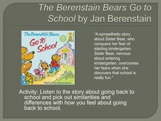“A sympathetic story 
about Sister Bear, who 
conquers her fear of 
starting kindergarten. 
Sister Bear, nervous 
about entering 
kindergarten, overcomes 
her fears when she 
discovers that school is 
really fun." 
Activity: Listen to the story about going back to 
school and pick out similarities and 
differences with how you feel about going 
back to school. 
 