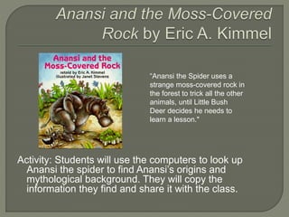 “Anansi the Spider uses a 
strange moss-covered rock in 
the forest to trick all the other 
animals, until Little Bush 
Deer decides he needs to 
learn a lesson." 
Activity: Students will use the computers to look up 
Anansi the spider to find Anansi’s origins and 
mythological background. They will copy the 
information they find and share it with the class. 
 