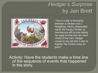 “This is a tale of friendship 
between a chicken and a 
hedgehog. Henny desperately 
wants the hungry Tomten (a 
mischievous elf) to stop eating 
her eggs so that she can have 
chicks of her own. Hedgie 
comes to her aid with a plan to 
frighten the Tomten away for 
good." 
Activity: Have the students make a time line 
of the sequence of events that happened 
in the story. 
 