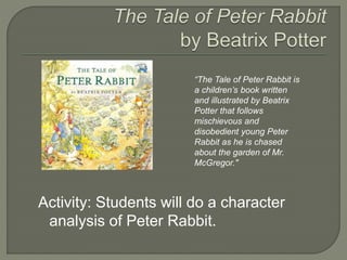 “The Tale of Peter Rabbit is 
a children’s book written 
and illustrated by Beatrix 
Potter that follows 
mischievous and 
disobedient young Peter 
Rabbit as he is chased 
about the garden of Mr. 
McGregor." 
Activity: Students will do a character 
analysis of Peter Rabbit. 
 