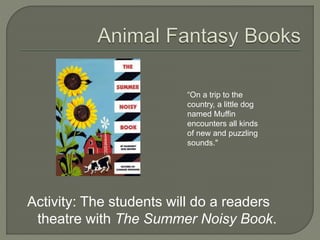 “On a trip to the 
country, a little dog 
named Muffin 
encounters all kinds 
of new and puzzling 
sounds." 
Activity: The students will do a readers 
theatre with The Summer Noisy Book. 
 