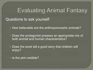 Questions to ask yourself: 
• How believable are the anthropomorphic animals? 
• Does the protagonist possess an appropriate mix of 
both animal and human characteristics? 
• Does the book tell a good story that children will 
enjoy? 
• Is the plot credible? 
 