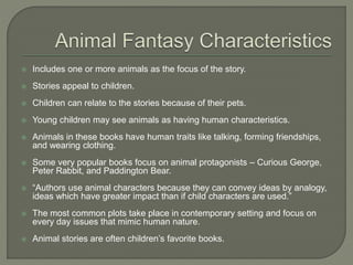  Includes one or more animals as the focus of the story. 
 Stories appeal to children. 
 Children can relate to the stories because of their pets. 
 Young children may see animals as having human characteristics. 
 Animals in these books have human traits like talking, forming friendships, 
and wearing clothing. 
 Some very popular books focus on animal protagonists – Curious George, 
Peter Rabbit, and Paddington Bear. 
 “Authors use animal characters because they can convey ideas by analogy, 
ideas which have greater impact than if child characters are used.” 
 The most common plots take place in contemporary setting and focus on 
every day issues that mimic human nature. 
 Animal stories are often children’s favorite books. 
 