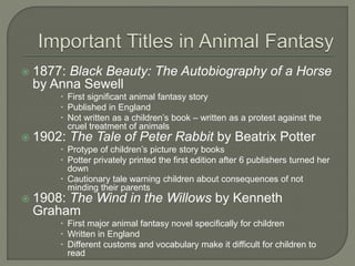  1877: Black Beauty: The Autobiography of a Horse 
by Anna Sewell 
 First significant animal fantasy story 
 Published in England 
 Not written as a children’s book – written as a protest against the 
cruel treatment of animals 
 1902: The Tale of Peter Rabbit by Beatrix Potter 
 Protype of children’s picture story books 
 Potter privately printed the first edition after 6 publishers turned her 
down 
 Cautionary tale warning children about consequences of not 
minding their parents 
 1908: The Wind in the Willows by Kenneth 
Graham 
 First major animal fantasy novel specifically for children 
 Written in England 
 Different customs and vocabulary make it difficult for children to 
read 
 