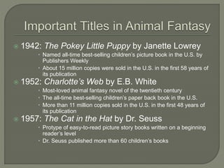  1942: The Pokey Little Puppy by Janette Lowrey 
 Named all-time best-selling children’s picture book in the U.S. by 
Publishers Weekly 
 About 15 million copies were sold in the U.S. in the first 58 years of 
its publication 
 1952: Charlotte’s Web by E.B. White 
 Most-loved animal fantasy novel of the twentieth century 
 The all-time best-selling children’s paper back book in the U.S. 
 More than 11 million copies sold in the U.S. in the first 48 years of 
its publication 
 1957: The Cat in the Hat by Dr. Seuss 
 Protype of easy-to-read picture story books written on a beginning 
reader’s level 
 Dr. Seuss published more than 60 children’s books 
 