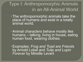 The anthropomorphic animals take the 
place of humans and exist in a totally 
animal world. 
Animal characters behave mostly like 
humans – talking, living in house, eating 
human food, wearing clothes. 
Examples: Frog and Toad are Friends 
by Arnold Lobel and Tulip and Lupin 
Forever by Mireille Levert 
 