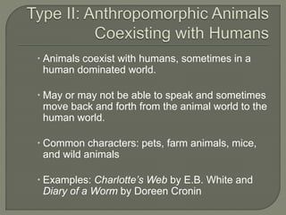  Animals coexist with humans, sometimes in a 
human dominated world. 
 May or may not be able to speak and sometimes 
move back and forth from the animal world to the 
human world. 
 Common characters: pets, farm animals, mice, 
and wild animals 
 Examples: Charlotte’s Web by E.B. White and 
Diary of a Worm by Doreen Cronin 
 