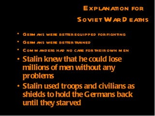 Explanation for
                             Soviet War D eaths
• Germ ans were better equipped for fighting
• Germ ans were better trained
• C om m and ers had no care a their own m en
                 QuickTimeª and for
• Stalin knew that he could lose
       TIFF (Uncompressed) decompressor
          are needed to see this picture.
  millions of men without any
  problems
• Stalin used troops and civilians as
  shields to hold the Germans back
  until they starved
 