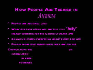 H ow People Are Treated in
              Anthem
• People are assigned jobs
• Work for each other and are told it is “ holy”
   (really working for the C ªouncil) (Rand 34)
                               QuickTime and a

• C ouncil d ictates everything about every d ay life
                    TIFF (Uncompressed) decompressor
                       are needed to see this picture.


• People work like slaves until they are too old
C ouncil flips the                                     on
   inform ation
                                QuickTimeª and a

          to keep people
                     TIFF (Uncompressed) decompressor
                        are needed to see this picture.




         powerless
 