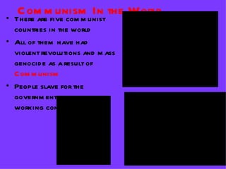 C om m unism In the World
• There are five com m unist
  countries in the world
• All of them have had                                       QuickTimeª and a
                                                  TIFF (Uncompressed) decompressor
  violent revolutions and m ass                      are needed to see this picture.

  genocid e as a result of
  C om m unism
• People slave for the
  governm ent in harsh
  working cond itions

                     QuickTimeª and a                                      QuickTimeª and a
                                                                TIFF (Uncompressed) decompressor
              TIFF (Uncompressed) decompressor                     are needed to see this picture.
                are needed to see this picture.
 
