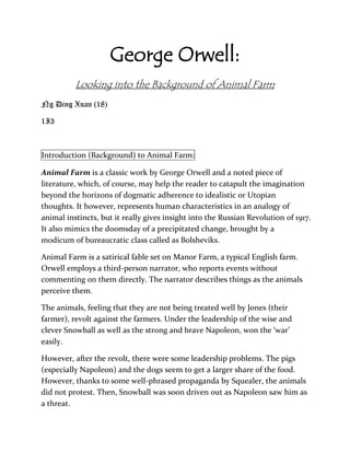 George Orwell:
          Looking into the Background of Animal Farm
Ng Ding Xuan (18)

1I3



Introduction (Background) to Animal Farm:

Animal Farm is a classic work by George Orwell and a noted piece of
literature, which, of course, may help the reader to catapult the imagination
beyond the horizons of dogmatic adherence to idealistic or Utopian
thoughts. It however, represents human characteristics in an analogy of
animal instincts, but it really gives insight into the Russian Revolution of 1917.
It also mimics the doomsday of a precipitated change, brought by a
modicum of bureaucratic class called as Bolsheviks.

Animal Farm is a satirical fable set on Manor Farm, a typical English farm.
Orwell employs a third-person narrator, who reports events without
commenting on them directly. The narrator describes things as the animals
perceive them.

The animals, feeling that they are not being treated well by Jones (their
farmer), revolt against the farmers. Under the leadership of the wise and
clever Snowball as well as the strong and brave Napoleon, won the ‘war’
easily.

However, after the revolt, there were some leadership problems. The pigs
(especially Napoleon) and the dogs seem to get a larger share of the food.
However, thanks to some well-phrased propaganda by Squealer, the animals
did not protest. Then, Snowball was soon driven out as Napoleon saw him as
a threat.
 