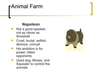 Animal Farm Napoleon Not a good speaker, not as clever as Snowball Cruel, brutal, selfish, devious, corrupt His ambition is for power, killed opponents Used dog, Moses, and Squealer to control the animals 
