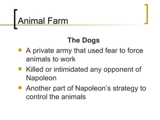 Animal Farm The Dogs A private army that used fear to force animals to work Killed or intimidated any opponent of Napoleon Another part of Napoleon’s strategy to control the animals 