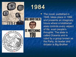 1984
     The novel, published in
      1949, takes place in 1984
      and presents an imaginary
      future where a totalitarian
      state controls every aspect
      of life, even people's
      thoughts. The state is
      called Oceania and is
      ruled by a group known as
      the Party; its leader and
      dictator is Big Brother.
 