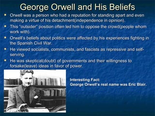 George Orwell and His Beliefs
   Orwell was a person who had a reputation for standing apart and even
    making a virtue of his detachment(independence in opinion).
   This “outsider” position often led him to oppose the crowd(people whom
    work with).
   Orwell’s beliefs about politics were affected by his experiences fighting in
    the Spanish Civil War.
   He viewed socialists, communists, and fascists as repressive and self-
    serving.
   He was skeptical(doubt) of governments and their willingness to
    forsake(leave) ideas in favor of power.


                                    Interesting Fact:
                                    George Orwell’s real name was Eric Blair.
 