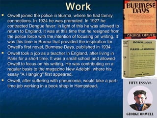 Work
   Orwell joined the police in Burma, where he had family
    connections. In 1924 he was promoted. In 1927 he
    contracted Dengue fever: in light of this he was allowed to
    return to England. It was at this time that he resigned from
    the police force with the intention of focusing on writing. It
    was this time in Burma that provided the inspiration for
    Orwell’s first novel, Burmese Days, published in 1934.
   Orwell took a job as a teacher in England, after living in
    Paris for a short time. It was a small school and allowed
    Orwell to focus on his writing. He was contributing on a
    regular basis to the magazine New Adelphi, where his
    essay "A Hanging" first appeared.
   Orwell, after suffering with pneumonia, would take a part-
    time job working in a book shop in Hampstead.
 