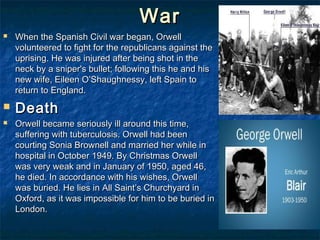 War
   When the Spanish Civil war began, Orwell
    volunteered to fight for the republicans against the
    uprising. He was injured after being shot in the
    neck by a sniper's bullet; following this he and his
    new wife, Eileen O’Shaughnessy, left Spain to
    return to England.
   Death
   Orwell became seriously ill around this time,
    suffering with tuberculosis. Orwell had been
    courting Sonia Brownell and married her while in
    hospital in October 1949. By Christmas Orwell
    was very weak and in January of 1950, aged 46,
    he died. In accordance with his wishes, Orwell
    was buried. He lies in All Saint’s Churchyard in
    Oxford, as it was impossible for him to be buried in
    London.
 