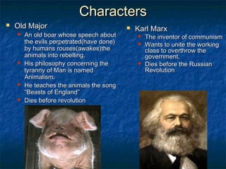 Characters
   Old Major                                 Karl Marx
       An old boar whose speech about            The inventor of communism
        the evils perpetrated(have done)          Wants to unite the working
        by humans rouses(awakes)the                class to overthrow the
        animals into rebelling.                    government.
       His philosophy concerning the             Dies before the Russian
        tyranny of Man is named                    Revolution
        Animalism.
       He teaches the animals the song
        “Beasts of England”
       Dies before revolution
 