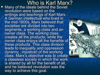Who is Karl Marx?
   Many of the ideals behind the Soviet
    revolution were based on the
    writings and teachings of Karl Marx.
    A German intellectual who lived in
    the mid-1800s, Marx believed that
    societies are divided into two
    segments, a working class and an
    owner class. The working class
    creates all the products, while the
    owner class enjoys all the benefits of
    these products. This class division
    leads to inequality and oppression
    (tyranny , injustice) of the working
    class. Marx’s objective was to create
    a classless society in which the work
    is shared by all for the benefit of all,
    and he believed revolution was the
    way to achieve this goal.
 