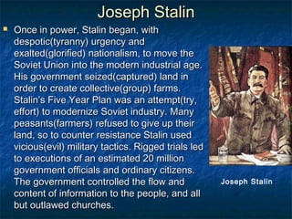 Joseph Stalin
   Once in power, Stalin began, with
    despotic(tyranny) urgency and
    exalted(glorified) nationalism, to move the
    Soviet Union into the modern industrial age.
    His government seized(captured) land in
    order to create collective(group) farms.
    Stalin’s Five Year Plan was an attempt(try,
    effort) to modernize Soviet industry. Many
    peasants(farmers) refused to give up their
    land, so to counter resistance Stalin used
    vicious(evil) military tactics. Rigged trials led
    to executions of an estimated 20 million
    government officials and ordinary citizens.
    The government controlled the flow and              Joseph Stalin
    content of information to the people, and all
    but outlawed churches.
 