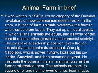 Animal Farm in brief
   It was written in 1940's. It's an allegory of the Russian
    revolution, on how communism doesn't work. In the
    story, a bunch of farm animals overthrow the farmer
    who treated them badly. They set up an ideal society
    in which all the animals are equal, and all work for the
    benefit of each other (basically a communist society).
    The pigs take a leadership position, even though
    technically all the animals are equal. One pig,
    Napoleon, who is power hungry, kicks out his co-
    leader, Snowball, and then becomes a tyrant. He
    mistreats the other animals in a similar way as the
    farmer mistreated them. The animals are back to
    square one, and no improvement has been made.
 
