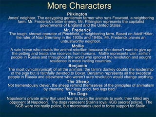 More Characters
                                      Pilkington
Jones' neighbor, The easygoing gentleman farmer who runs Foxwood, a neighboring
       farm. Mr. Frederick’s bitter enemy, Mr. Pilkington represents the capitalist
                     governments of England and the United States.
                                    Mr. Frederick  
 The tough, shrewd operator of Pinchfield, a neighboring farm. Based on Adolf Hitler,
      the ruler of Nazi Germany in the 1930s and 1940s, Mr. Frederick proves an
                                  untrustworthy neighbor.
                                         Mollie
  A vain horse who resists the animal rebellion because she doesn't want to give up
   the petting and treats she receives from humans. Mollie represents vain, selfish
  people in Russia and throughout the world who ignored the revolution and sought
                           residence in more inviting countries.
                                       Benjamin
The most cynical(ironical) of all the animals, the farm's donkey doubts the leadership
  of the pigs but is faithfully devoted to Boxer. Benjamin represents all the skeptical
people in Russia and elsewhere who weren’t sure revolution would change anything.
                                      The Sheep
Not tremendously clever, the sheep remind themselves of the principles of animalism
                       by chanting "four legs good, two legs bad."
                                      The Dogs
Napoleon’s private army that used fear to force the animals to work; they killed any
 opponent of Napoleon. The dogs represent Stalin’s loyal KGB (secret police). The
     KGB were not really police, but mercenaries used to force support for Stalin.
 
