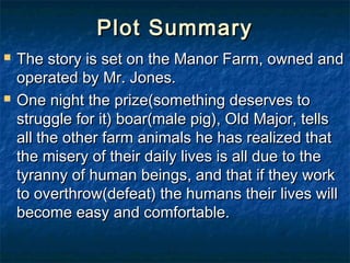 Plot Summary
   The story is set on the Manor Farm, owned and
    operated by Mr. Jones.
   One night the prize(something deserves to
    struggle for it) boar(male pig), Old Major, tells
    all the other farm animals he has realized that
    the misery of their daily lives is all due to the
    tyranny of human beings, and that if they work
    to overthrow(defeat) the humans their lives will
    become easy and comfortable.
 