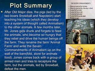 Plot Summary
   After Old Major dies, the pigs (led by the
    two boars Snowball and Napoleon) start
    teaching his ideas (which they develop
    into a system of thought called Animalism)
    to the other animals. A few months later,
    Mr. Jones gets drunk and forgets to feed
    the animals, who become so hungry that
    they rebel and drive the human beings off
    the farm. They rename the farm 'Animal
    Farm' and write the Seven
    Commandments of Animalism up on the
    wall of the barn(fold, store for animals
    food). Jones comes back with a group of
    armed men and tries to recapture the
    farm, but the animals, led by Snowball,
    defeat the men.
 