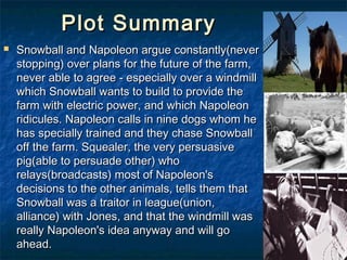 Plot Summary
   Snowball and Napoleon argue constantly(never
    stopping) over plans for the future of the farm,
    never able to agree - especially over a windmill
    which Snowball wants to build to provide the
    farm with electric power, and which Napoleon
    ridicules. Napoleon calls in nine dogs whom he
    has specially trained and they chase Snowball
    off the farm. Squealer, the very persuasive
    pig(able to persuade other) who
    relays(broadcasts) most of Napoleon's
    decisions to the other animals, tells them that
    Snowball was a traitor in league(union,
    alliance) with Jones, and that the windmill was
    really Napoleon's idea anyway and will go
    ahead.
 