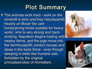 Plot Summary
   The animals work hard - work on the
    windmill is slow and they rely(depend)
    heavily on Boxer the cart-
    horse(strong horse suitable for heavy
    work), who is very strong and hard-
    working. Napoleon begins trading with
    nearby farms, and the pigs move into
    the farmhouse(Mr.Jones's house) and
    sleep in the beds there - even though
    sleeping in beds like humans was
    forbidden by the original
    principles(rules) of Animalism.
 