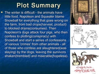 Plot Summary
   The winter is difficult - the animals have
    little food. Napoleon and Squealer blame
    Snowball for everything that goes wrong on
    the farm, from bad crops(harvest, product)
    to blocked drains(consumes). Then
    Napoleon's dogs attack four pigs, who then
    confess to plotting(conspiracy) with
    Snowball and start a series of confessions
    of various 'crimes' from other animals - all
    of those who confess are slaughtered(was
    slaying) by the dogs, leaving the survivors
    shaken(trembled) and miserable(hopeless).
 