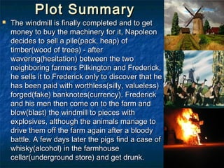 Plot Summary
   The windmill is finally completed and to get
    money to buy the machinery for it, Napoleon
    decides to sell a pile(pack, heap) of
    timber(wood of trees) - after
    wavering(hesitation) between the two
    neighboring farmers Pilkington and Frederick,
    he sells it to Frederick only to discover that he
    has been paid with worthless(silly, valueless)
    forged(fake) banknotes(currency). Frederick
    and his men then come on to the farm and
    blow(blast) the windmill to pieces with
    explosives, although the animals manage to
    drive them off the farm again after a bloody
    battle. A few days later the pigs find a case of
    whisky(alcohol) in the farmhouse
    cellar(underground store) and get drunk.
 